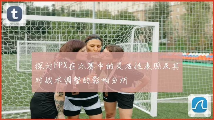 探讨FPX在比赛中的灵活性表现及其对战术调整的影响分析