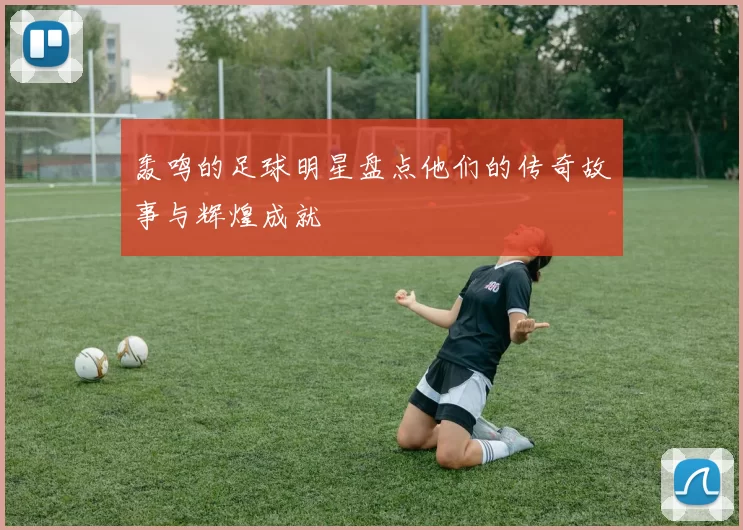 轰鸣的足球明星盘点他们的传奇故事与辉煌成就