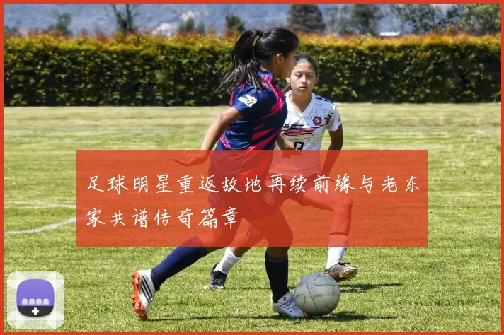 足球明星重返故地再续前缘与老东家共谱传奇篇章