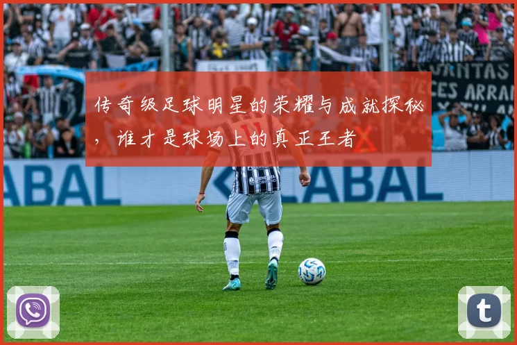 传奇级足球明星的荣耀与成就探秘，谁才是球场上的真正王者