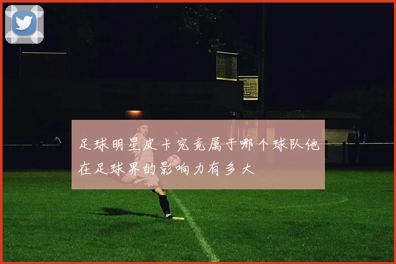 足球明星皮卡究竟属于哪个球队他在足球界的影响力有多大