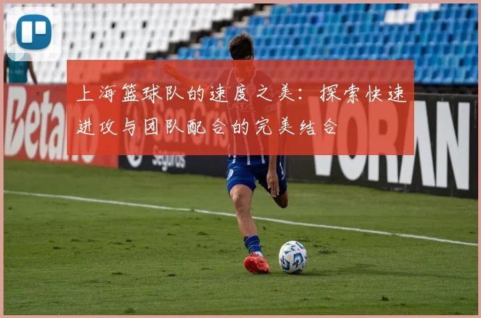 上海篮球队的速度之美：探索快速进攻与团队配合的完美结合