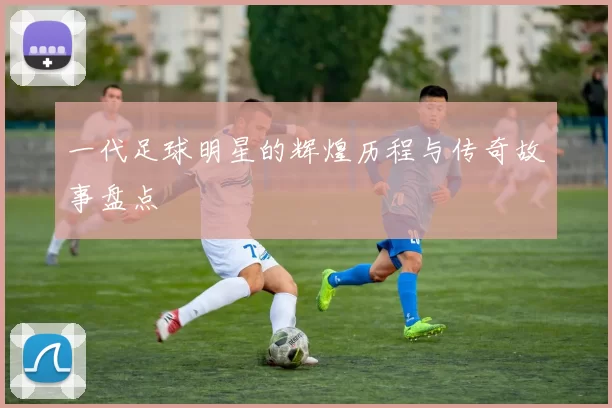 一代足球明星的辉煌历程与传奇故事盘点