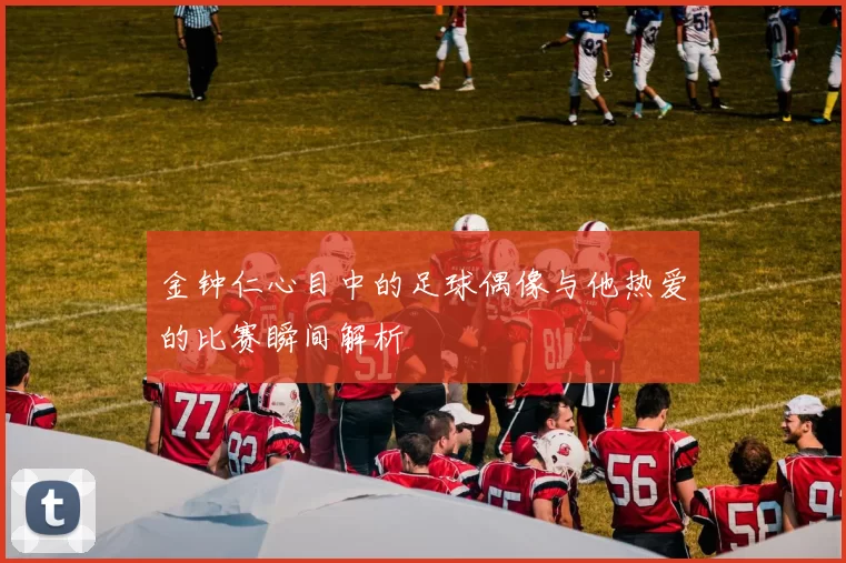 金钟仁心目中的足球偶像与他热爱的比赛瞬间解析