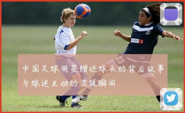 中国足球明星赠送球衣的背后故事与球迷互动的温暖瞬间