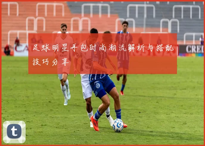 足球明星手包时尚潮流解析与搭配技巧分享
