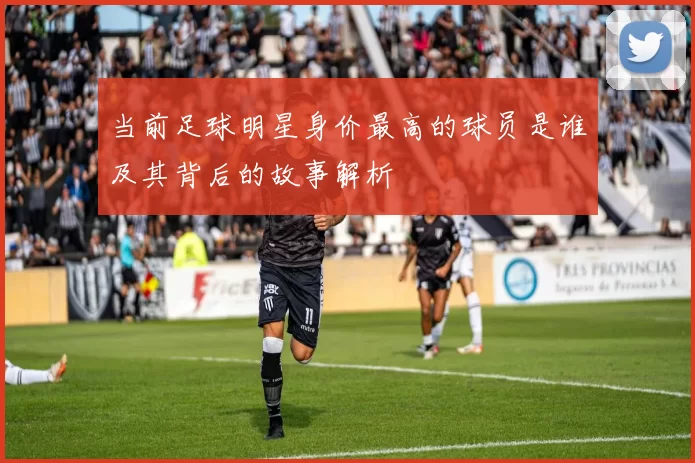 当前足球明星身价最高的球员是谁及其背后的故事解析