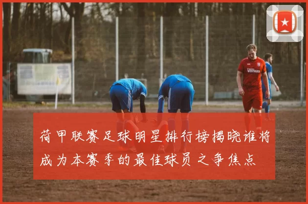 荷甲联赛足球明星排行榜揭晓谁将成为本赛季的最佳球员之争焦点