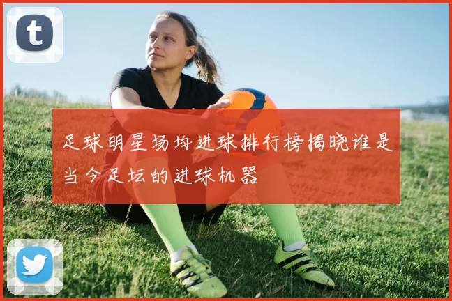 足球明星场均进球排行榜揭晓谁是当今足坛的进球机器