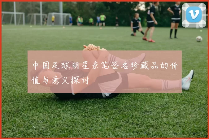 中国足球明星亲笔签名珍藏品的价值与意义探讨