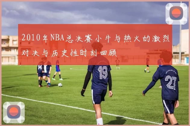 2010年NBA总决赛小牛与热火的激烈对决与历史性时刻回顾