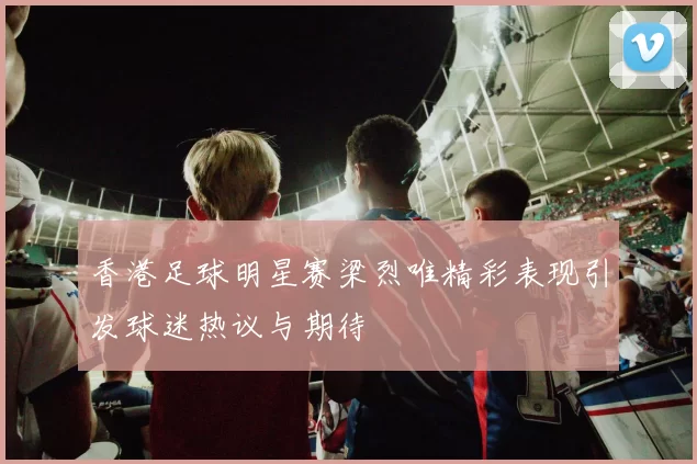 香港足球明星赛梁烈唯精彩表现引发球迷热议与期待