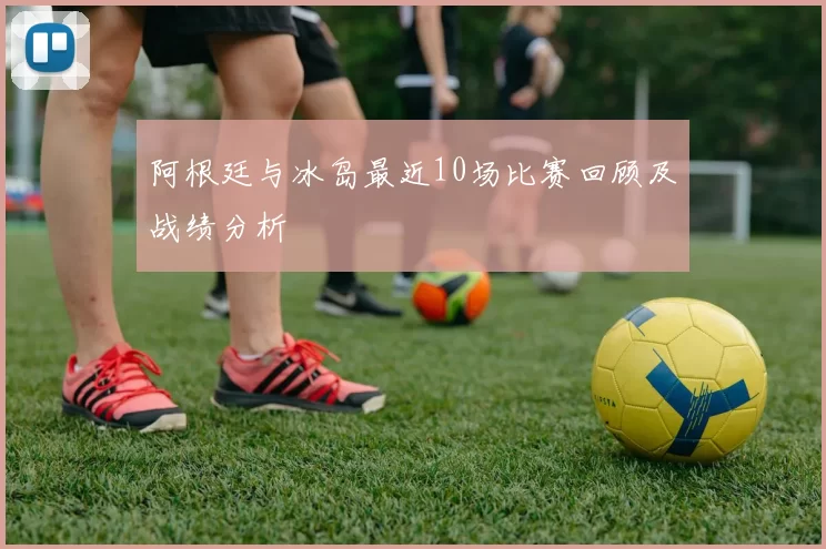 阿根廷与冰岛最近10场比赛回顾及战绩分析
