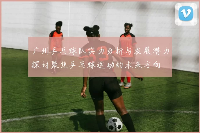 广州乒乓球队实力分析与发展潜力探讨聚焦乒乓球运动的未来方向