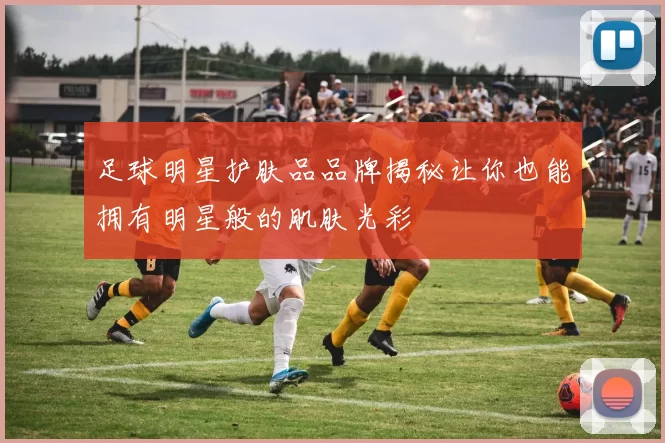 足球明星护肤品品牌揭秘让你也能拥有明星般的肌肤光彩