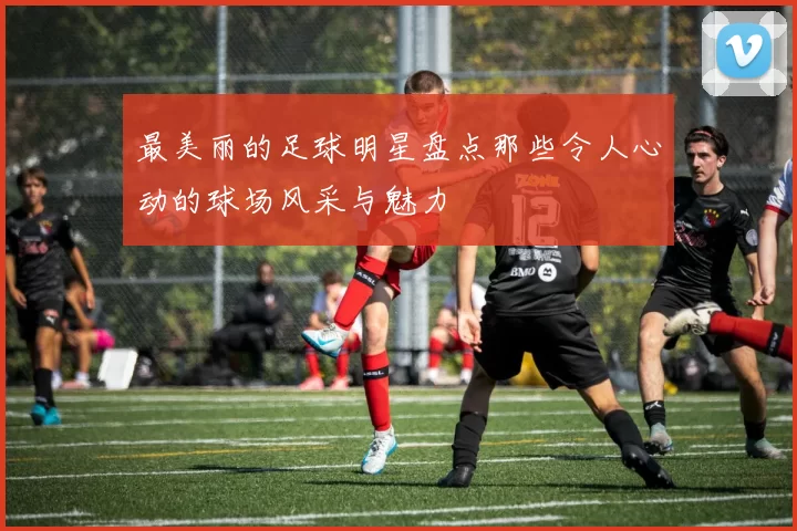 最美丽的足球明星盘点那些令人心动的球场风采与魅力