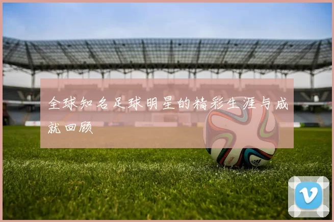 全球知名足球明星的精彩生涯与成就回顾