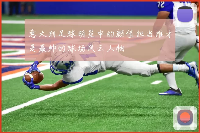 意大利足球明星中的颜值担当谁才是最帅的球场风云人物