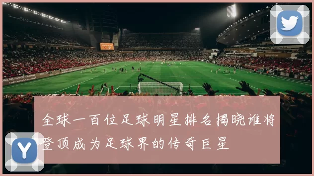 全球一百位足球明星排名揭晓谁将登顶成为足球界的传奇巨星