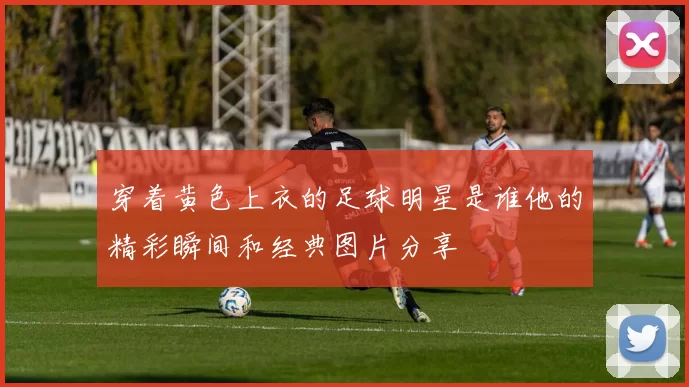 穿着黄色上衣的足球明星是谁他的精彩瞬间和经典图片分享