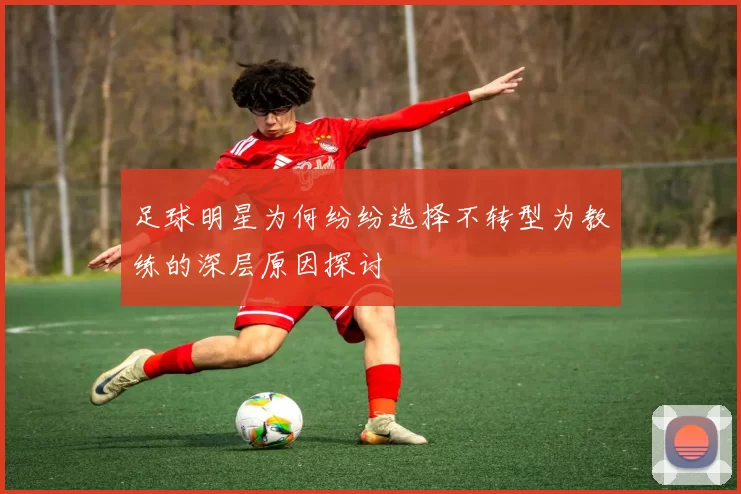 足球明星为何纷纷选择不转型为教练的深层原因探讨
