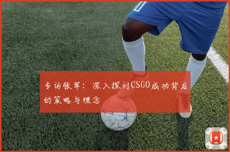 专访张军：深入探讨CSGO成功背后的策略与理念
