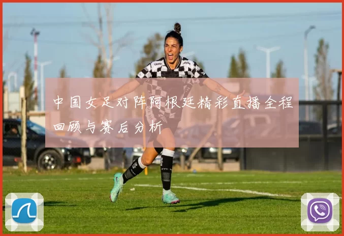 中国女足对阵阿根廷精彩直播全程回顾与赛后分析