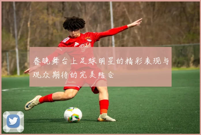 春晚舞台上足球明星的精彩表现与观众期待的完美结合