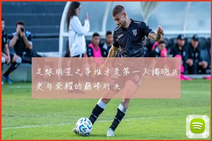 足球明星之争谁才是第一人揭晓历史与荣耀的巅峰对决