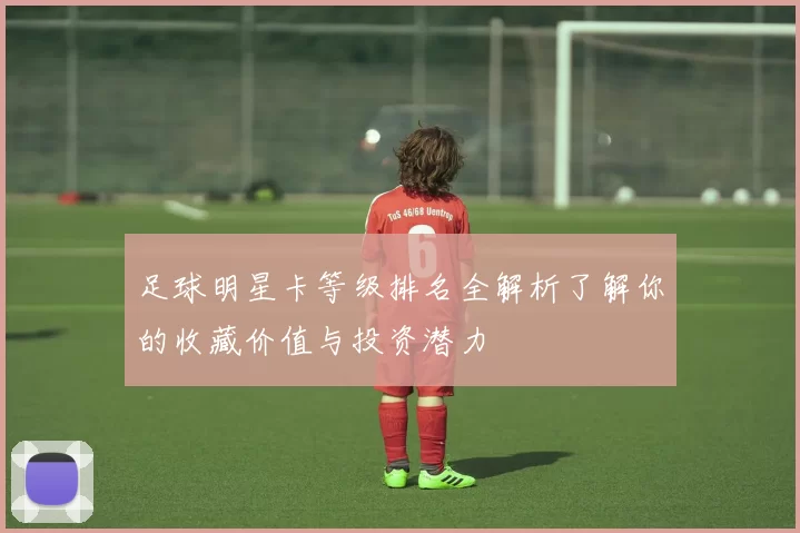 足球明星卡等级排名全解析了解你的收藏价值与投资潜力