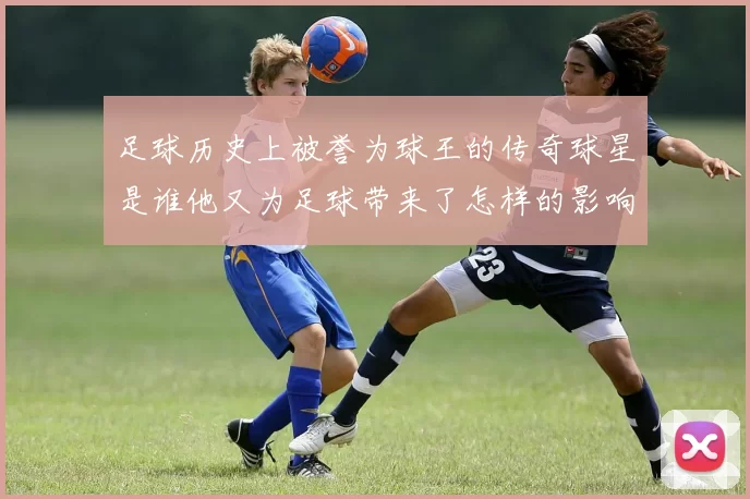 足球历史上被誉为球王的传奇球星是谁他又为足球带来了怎样的影响